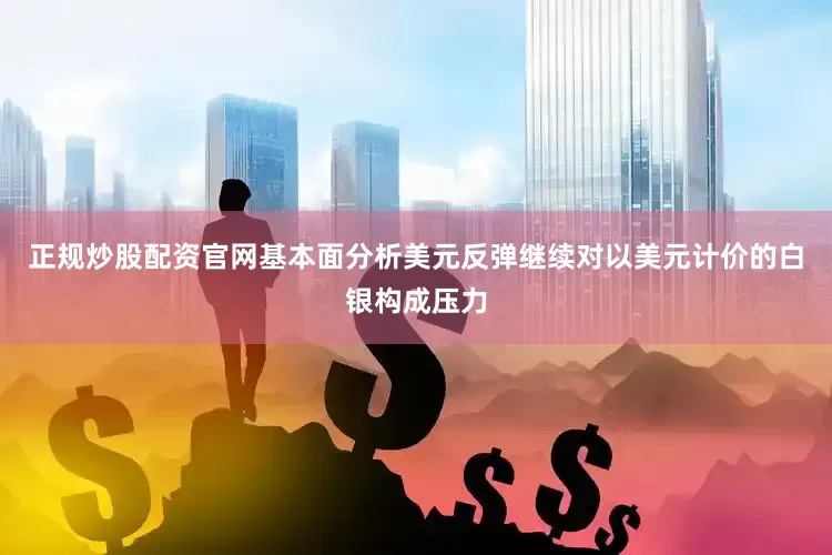 正规炒股配资官网基本面分析美元反弹继续对以美元计价的白银构成压力
