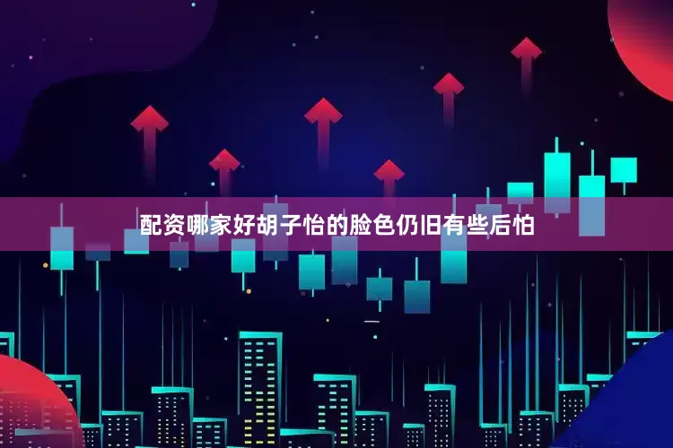 配资哪家好胡子怡的脸色仍旧有些后怕