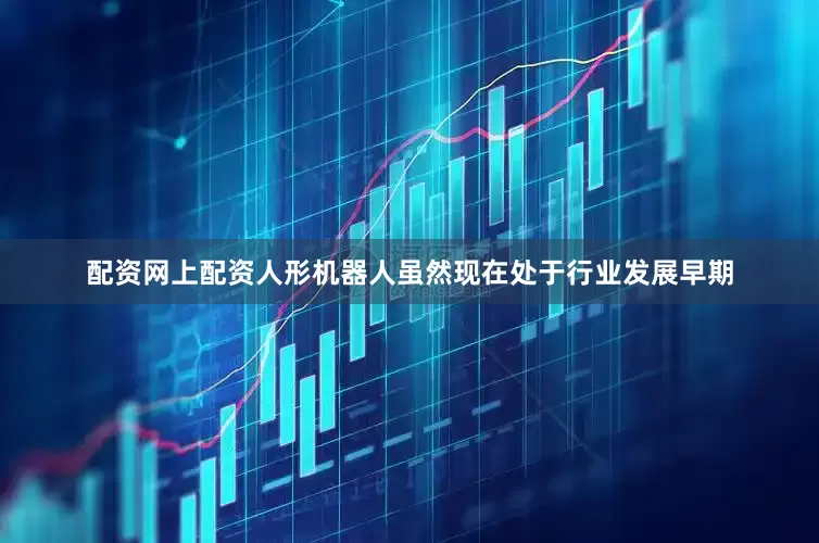 配资网上配资人形机器人虽然现在处于行业发展早期