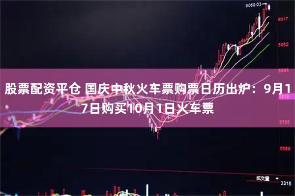 股票配资平仓 国庆中秋火车票购票日历出炉：9月17日购买10月1日火车票