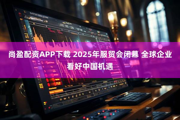 尚盈配资APP下载 2025年服贸会闭幕 全球企业看好中国机遇