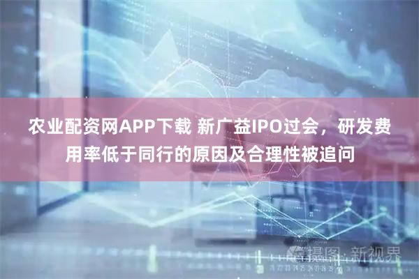 农业配资网APP下载 新广益IPO过会，研发费用率低于同行的原因及合理性被追问