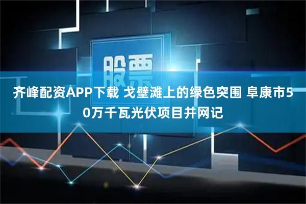 齐峰配资APP下载 戈壁滩上的绿色突围 阜康市50万千瓦光伏项目并网记