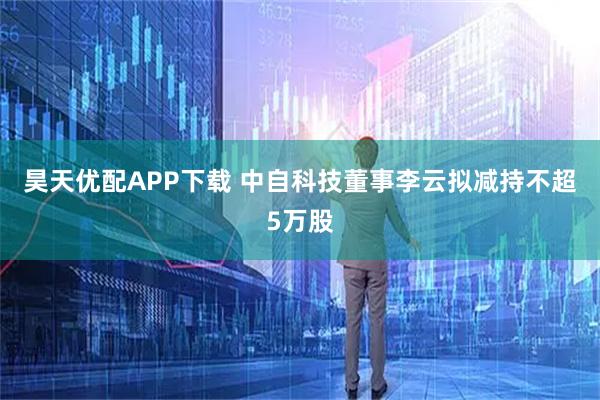 昊天优配APP下载 中自科技董事李云拟减持不超5万股