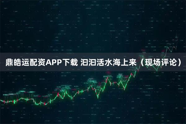 鼎皓运配资APP下载 汩汩活水海上来（现场评论）