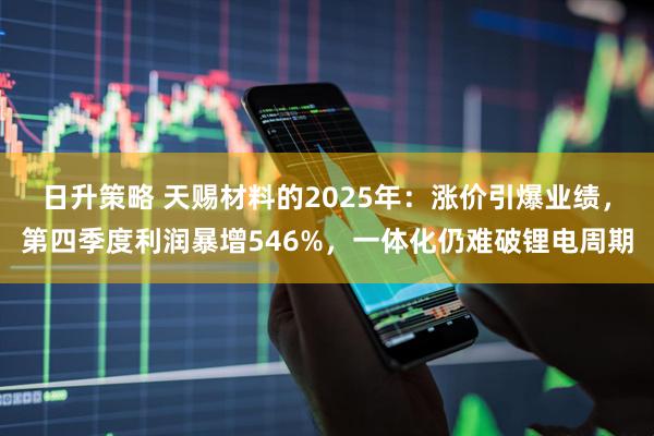 日升策略 天赐材料的2025年：涨价引爆业绩，第四季度利润暴增546%，一体化仍难破锂电周期