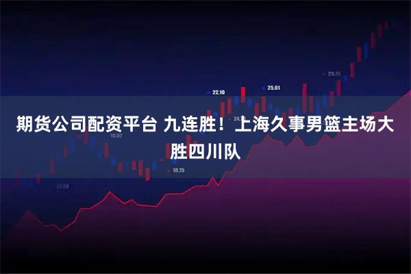 期货公司配资平台 九连胜！上海久事男篮主场大胜四川队