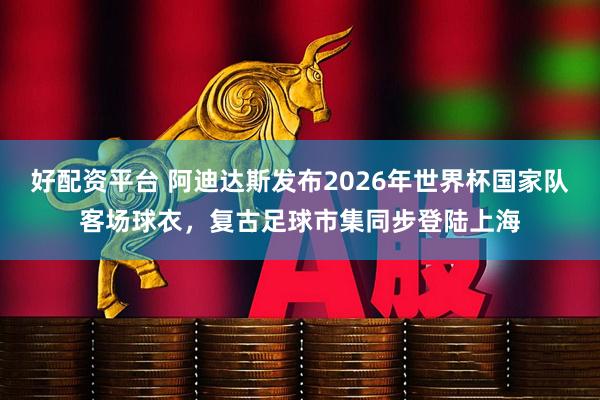 好配资平台 阿迪达斯发布2026年世界杯国家队客场球衣，复古足球市集同步登陆上海