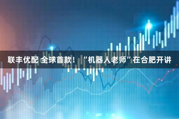 联丰优配 全球首款！ “机器人老师”在合肥开讲
