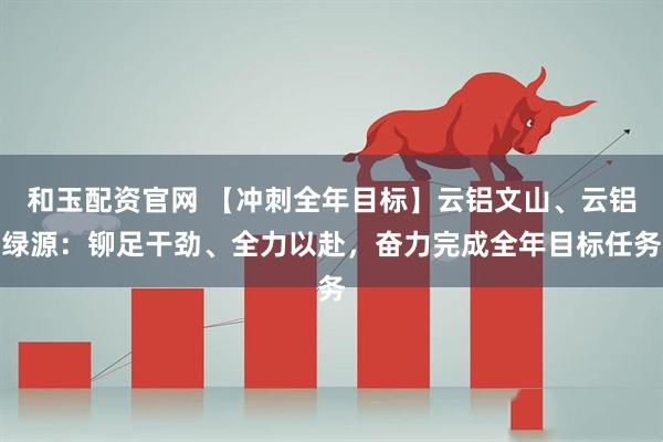 和玉配资官网 【冲刺全年目标】云铝文山、云铝绿源：铆足干劲、全力以赴，奋力完成全年目标任务