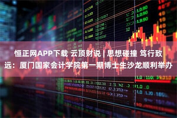 恒正网APP下载 云顶财说 | 思想碰撞 笃行致远：厦门国家会计学院第一期博士生沙龙顺利举办