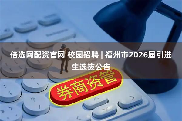 倍选网配资官网 校园招聘 | 福州市2026届引进生选拔公告