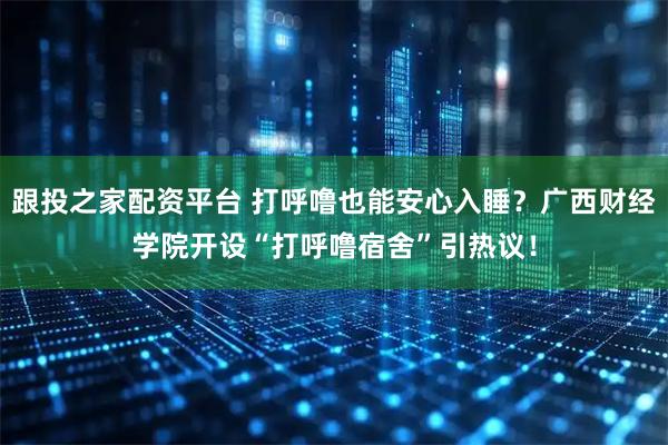 跟投之家配资平台 打呼噜也能安心入睡？广西财经学院开设“打呼噜宿舍”引热议！