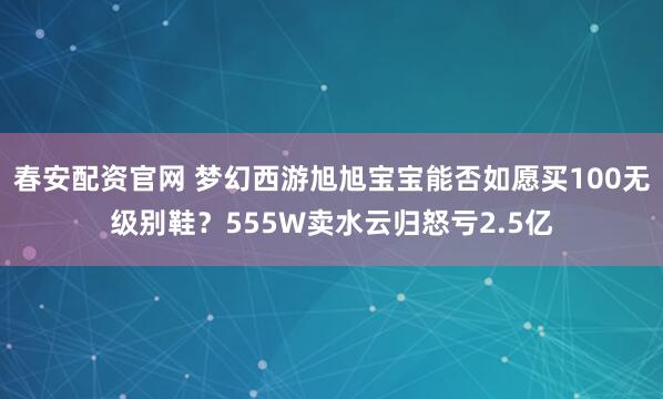 春安配资官网 梦幻西游旭旭宝宝能否如愿买100无级别鞋？555W卖水云归怒亏2.5亿