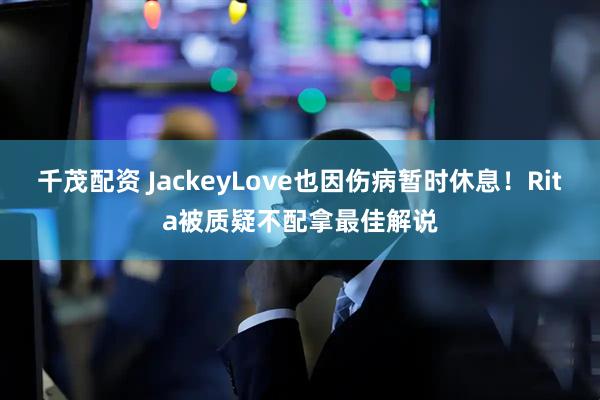 千茂配资 JackeyLove也因伤病暂时休息！Rita被质疑不配拿最佳解说