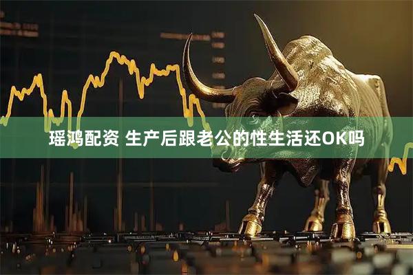 瑶鸿配资 生产后跟老公的性生活还OK吗
