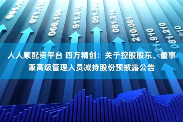 人人顺配资平台 四方精创：关于控股股东、董事兼高级管理人员减持股份预披露公告