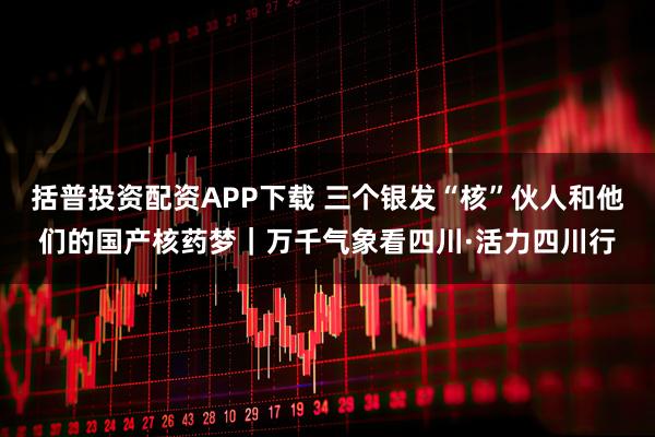 括普投资配资APP下载 三个银发“核”伙人和他们的国产核药梦｜万千气象看四川·活力四川行
