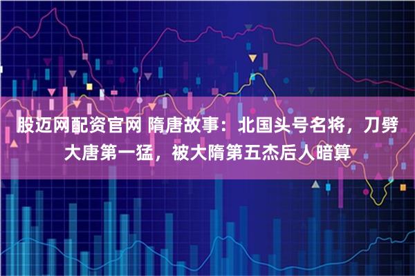 股迈网配资官网 隋唐故事：北国头号名将，刀劈大唐第一猛，被大隋第五杰后人暗算