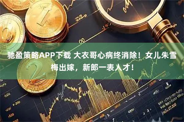 驰盈策略APP下载 大衣哥心病终消除！女儿朱雪梅出嫁，新郎一表人才！
