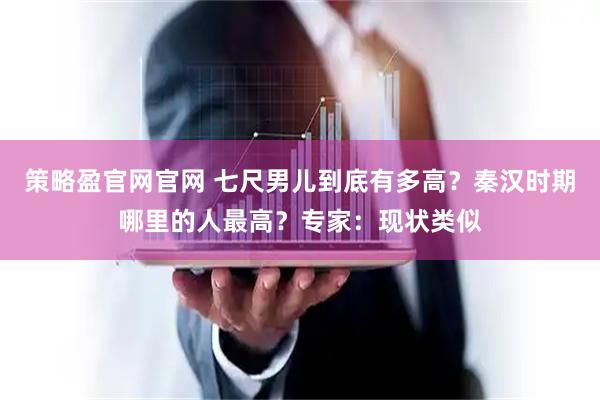 策略盈官网官网 七尺男儿到底有多高？秦汉时期哪里的人最高？专家：现状类似