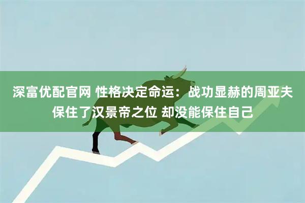 深富优配官网 性格决定命运：战功显赫的周亚夫保住了汉景帝之位 却没能保住自己