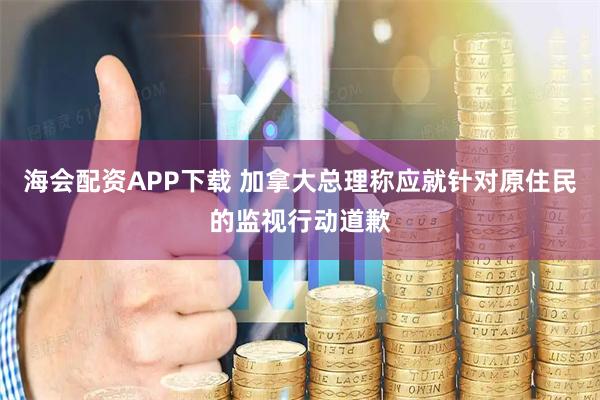 海会配资APP下载 加拿大总理称应就针对原住民的监视行动道歉