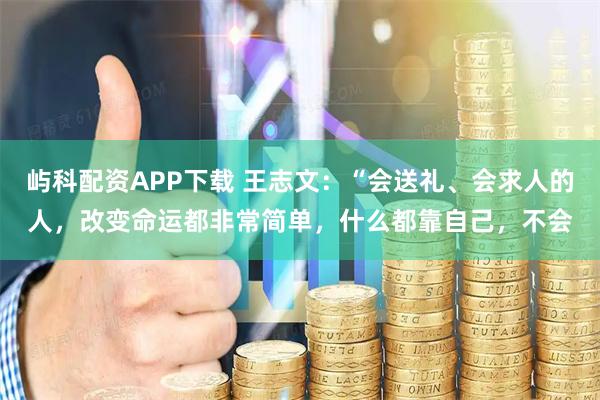 屿科配资APP下载 王志文：“会送礼、会求人的人，改变命运都非常简单，什么都靠自己，不会