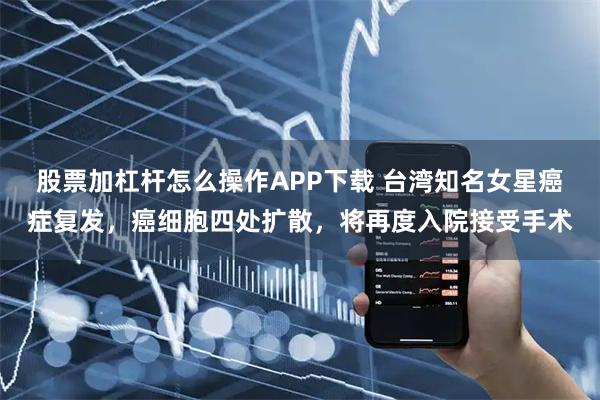 股票加杠杆怎么操作APP下载 台湾知名女星癌症复发，癌细胞四处扩散，将再度入院接受手术