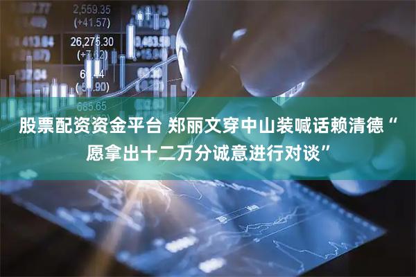 股票配资资金平台 郑丽文穿中山装喊话赖清德“愿拿出十二万分诚意进行对谈”