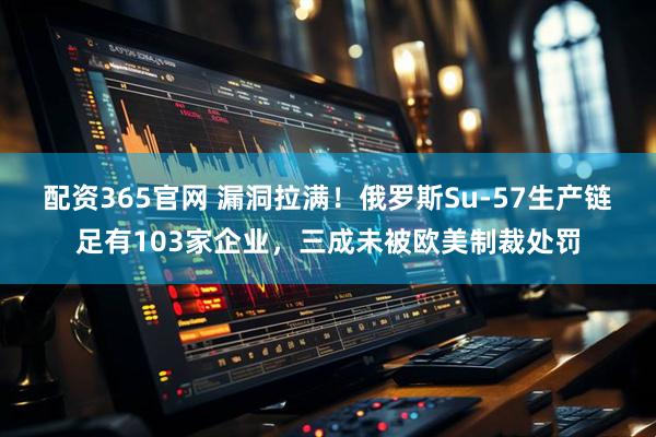 配资365官网 漏洞拉满!俄罗斯Su-57生产链足有103家企业,三成未被欧美制裁处罚