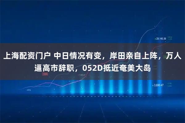 上海配资门户 中日情况有变,岸田亲自上阵,万人逼高市辞职,052D抵近奄美大岛